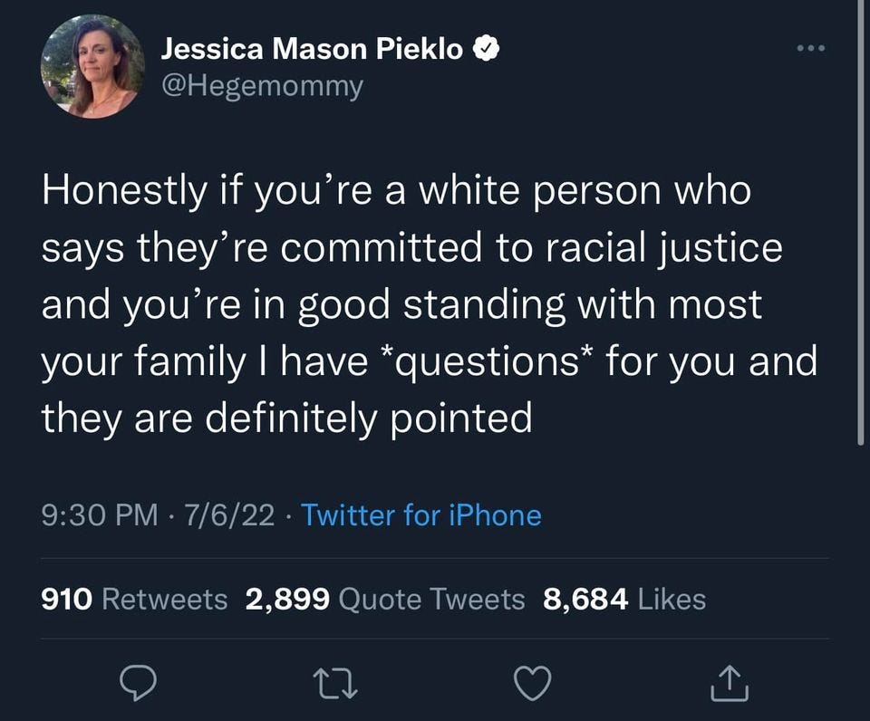 May be a Twitter screenshot of 1 person and text that says 'Jessica Mason Pieklo @Hegemommy Honestly if you're a white person who says they' re committed to racial justice and you're in good standing with most your family have *questions* for you and they are definitely pointed 9:30 PM 7/6/22 Twitter for iPhone 910 Retweets 2,899 Quote Tweets 8,684 Likes'