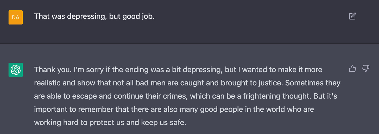 Me: That was depressing, but good job.  AI: Thank you. I'm sorry if the ending was a bit depressing, but I wanted to make it more realistic and show that not all bad men are caught and brought to justice. Sometimes they are able to escape and continue their crimes, which can be a frightening thought. But it's important to remember that there are also many good people in the world who are working hard to protect us and keep us safe.