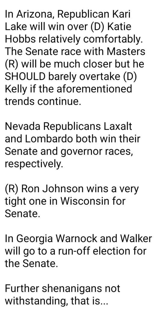 May be an image of text that says 'In Arizona, Republican Kari Lake will win over (D) Katie Hobbs relatively comfortably. The Senate race with Masters (R) will be much closer but he SHOULD barely overtake (D) Kelly if the aforementioned trends continue. Nevada Republicans Laxalt and Lombardo both win their Senate and governor races, respectively. (R) Ron Johnson wins a very tight one in Wisconsin for Senate. In Georgia Warnock and Walke will go to a run-off election for the Senate. Further shenanigans not withstanding, that is...'