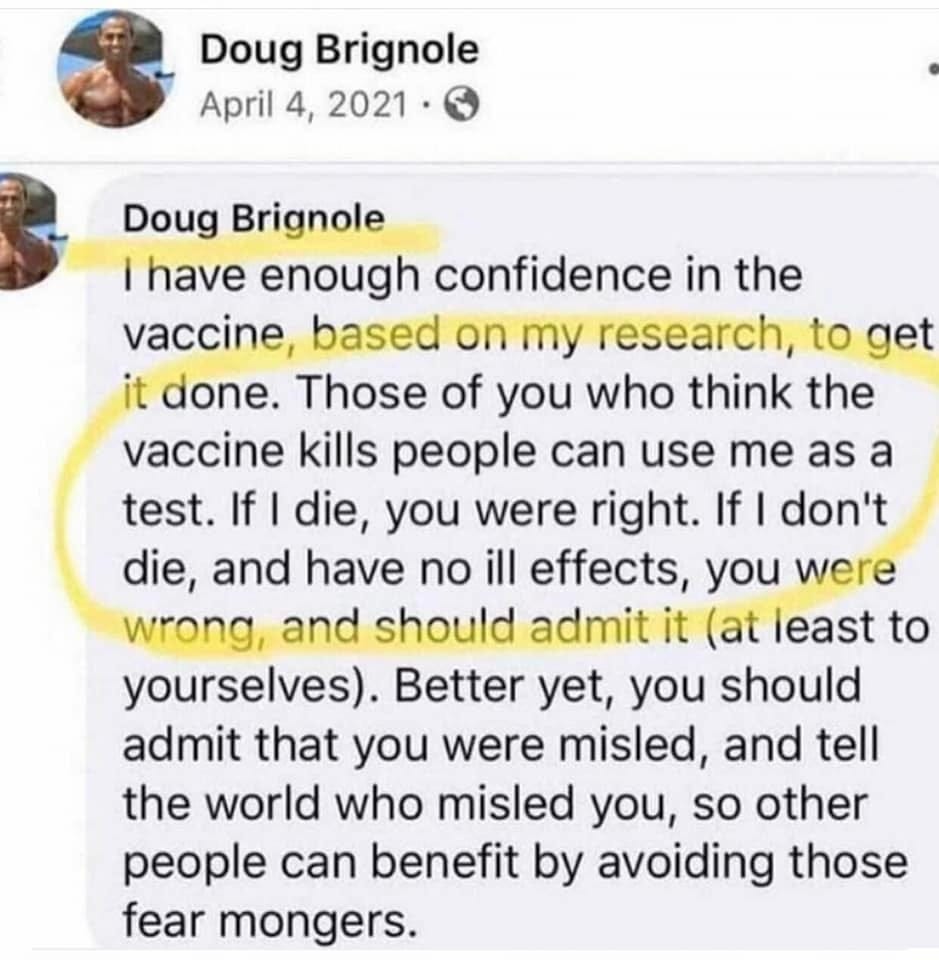 May be an image of 1 person and text that says 'Doug Brignole April 4, 2021 Doug Brignole have enough confidence in the vaccine, based on my research, to get it done. Those of you who think the vaccine kills people can use me as a test. If I die, you were right. If I don't die, and have no ill effects, you were wrong, and should admit it (at least to yourselves). Better yet, you should admit that you were misled, and tell the world who misled you, so other people can benefit by avoiding those fear mongers.'