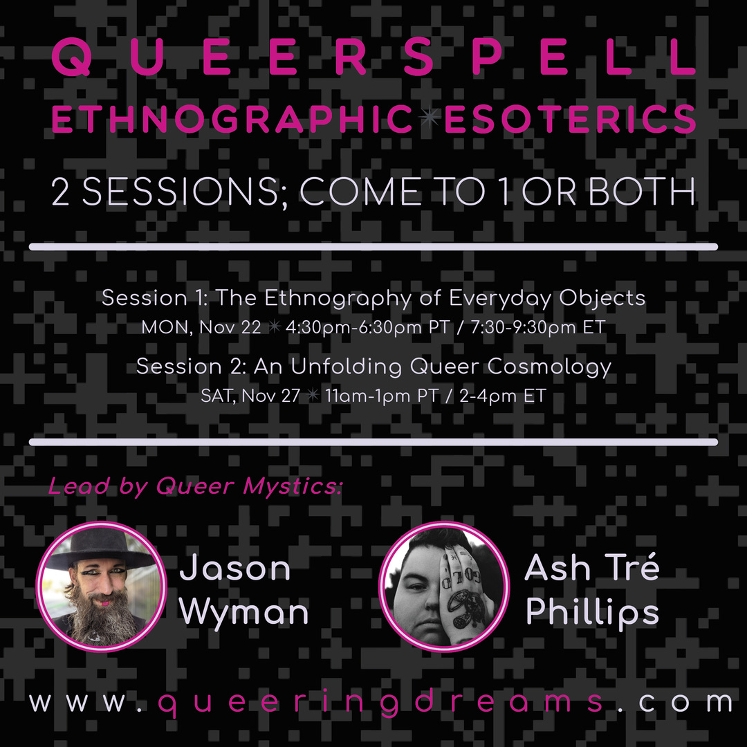 May be an image of 2 people and text that says 'QUEERSPELL ETHNOGRAPHIC ESOTERICS 2SESSIONS; COME BOTH Session 1: The Ethnography of Everyday Objects MON, Nov 22 4:30pm 6:30pm PT 7:30 9:30pm ET Session 2: An Unfolding Queer Cosmology SAT, Nov 27 11am 1pm PT /2-4pm ET Lead by Queer Mystics: Jason Wyman Ash Tré Phillips WWW. queeringdreams.com queeringdre'