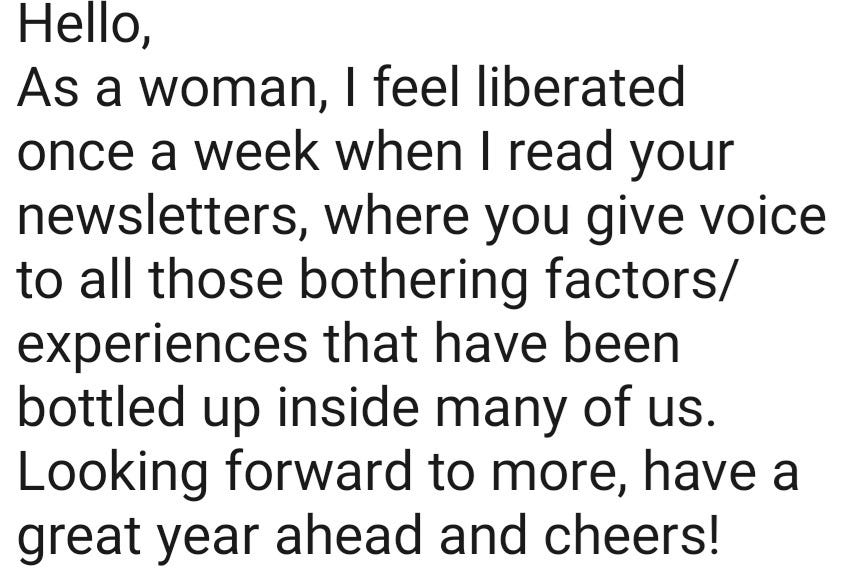 May be an image of text that says "Hello, As a woman, I feel liberated once a week when I read your newsletters, where you give voice to all those bothering factors/ experiences that have been bottled up inside many of us. Looking forward to more, have a great year ahead and cheers!"