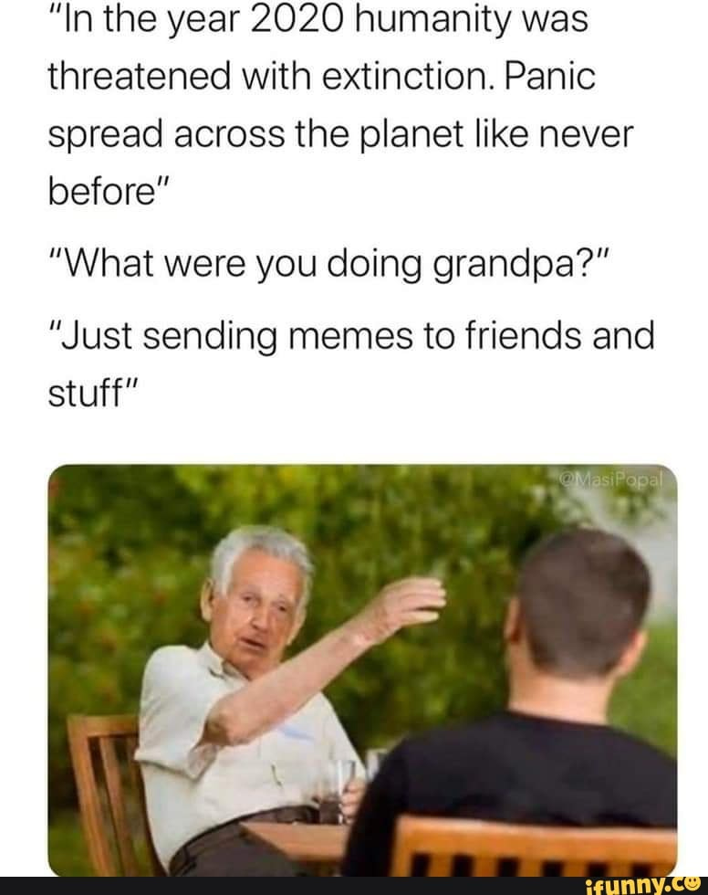 In the year 2020 humanity was threatened with extinction. Panic spread  across the planet like never before" "What were you doing grandpa?" "Just  sending memes to friends and stuff" - )