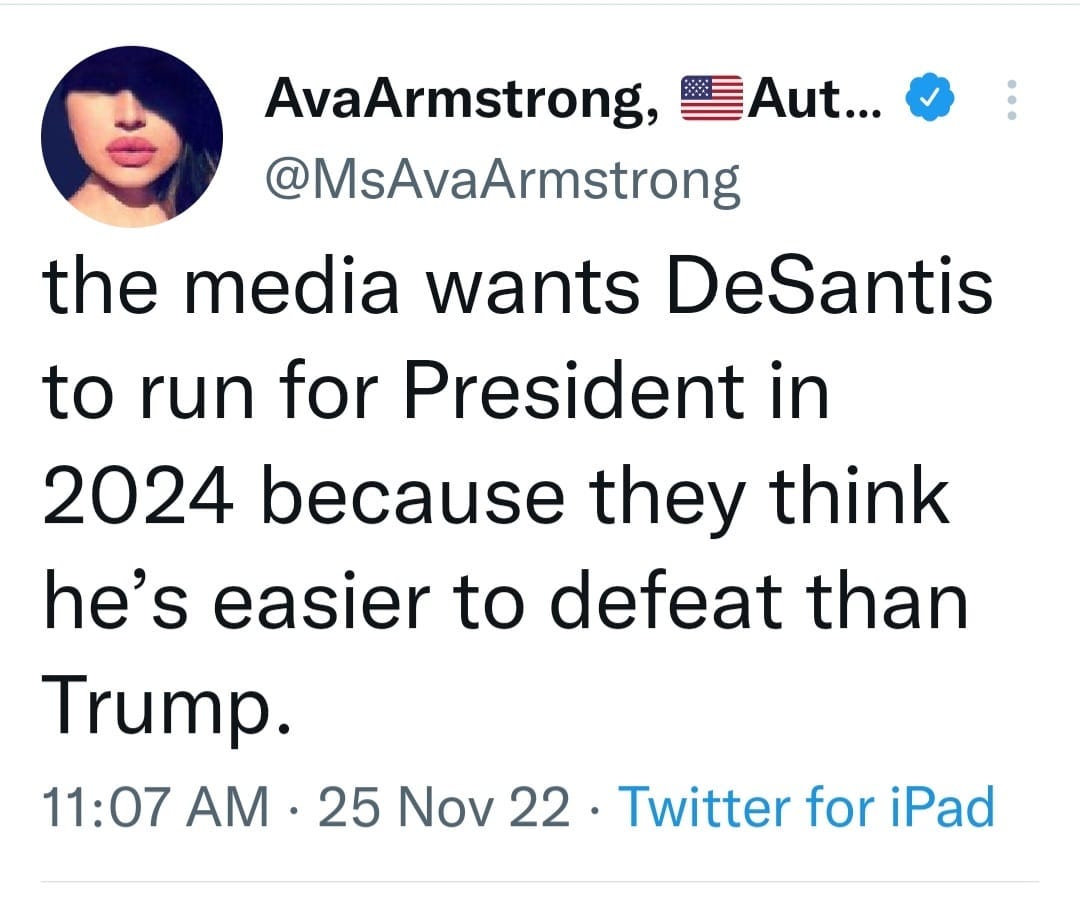 May be a Twitter screenshot of 1 person and text that says 'AvaArmstrong, Aut... @MsAvaArmstrong the media wants DeSantis to run for President in 2024 because they think he's easier to defeat than Trump. 11:07 AM 25 Nov 22 Twitter for iPad'