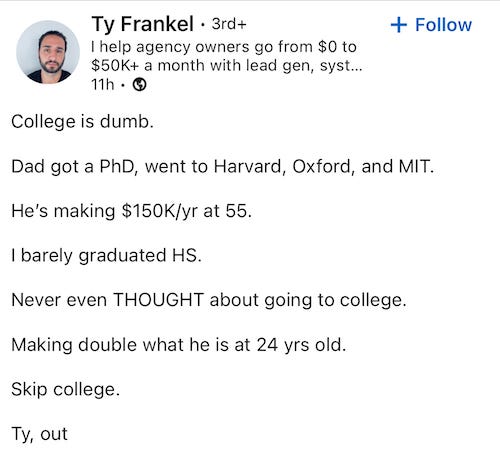 LinkedIn post by Ty Frankel that reads: College is dumb. Dad got a PhD, went to Harvard, Oxford, and MIT. He's making $150K/yr at 55. I barely graduated HS. Never even THOUGHT about going to college. Making double what he is at 24 yrs old. Skip college. Ty, out