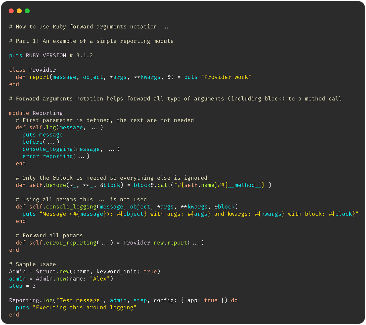  # How to use Ruby forward arguments notation ...  # Part 1: An example of a simple reporting module  puts RUBY_VERSION # 3.1.2  class Provider   def report(message, object, *args, **kwargs, &) = puts "Provider work" end  # Forward arguments notation helps forward all arguments to a method call  module Reporting   # First parameter is defined, the rest are not needed   def self.log(message, ...)     puts message     before(...)     console_logging(message, ...)     error_reporting(...)   end    # Only the &block is needed so everything else is ignored   def self.before(*_, **_, &block) = block&.call("#{self.name}##{__method__}")    # Using all params thus ... is not used   def self.console_logging(message, object, *args, **kwargs, &block)     puts "Message <#{message}>: #{object} with args: #{args} and kwargs: #{kwargs} with block: #{block}"   end    # Forward all params   def self.error_reporting(...) = Provider.new.report(...) end  # Sample usage Admin = Struct.new(:name, keyword_init: true) admin = Admin.new(name: "Alex") step = 3  Reporting.log("Test message", admin, step, config: { app: true }) do   puts "Executing this around logging" end