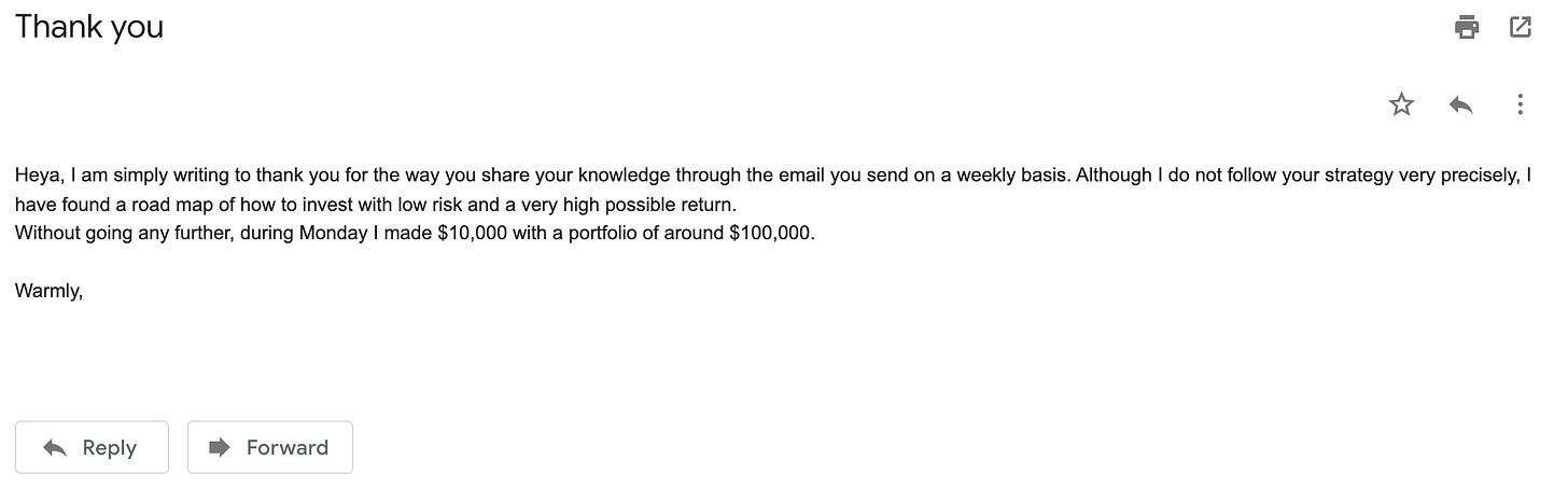 Thank you 
Heya, I am simply writing to thank you for the way you share your knowledge through the email you send on a weekly basis. Although I do not follow your strategy very precisely, I 
have found a road map of how to invest with low risk and a very high possible return. 
Without going any further, during Monday I made $10,000 with a portfolio of around $100,000. 
Warmly, 
Reply 
Forward 