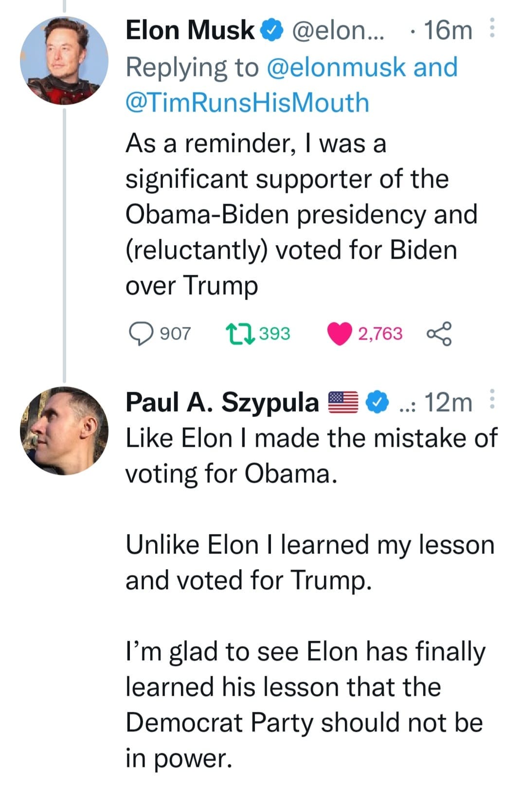 May be a Twitter screenshot of 2 people and text that says 'Elon Musk @elon... 16m Replying to @elonmusk and @TimRunsHisMouth As a reminder, was a significant supporter of the Obama-Biden presidency and (reluctantly) voted for Biden over Trump 907 393 2,763 Paul A. Szypula 12m Like Elon I made the mistake of voting for Obama. Unlike Elon learned my lesson and voted for Trump. I'm glad to see Elon has finally learned his lesson that the Democrat Party should not be in power.'