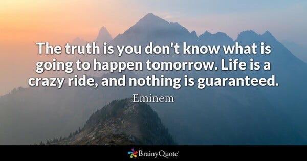 The truth is you don't know what is going to happen tomorrow. Life is a crazy ride, and nothing is guaranteed. - Eminem