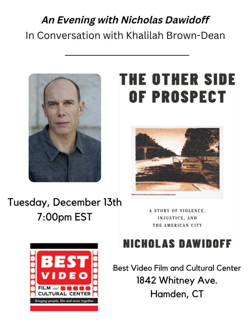 May be an image of 1 person and text that says 'An Evening with Nicholas Dawidoff In Conversation with Khalilah Brown-Dean THE OTHER SIDE OF PROSPECT Tuesday, December 13th 7:00pm EST ASTORY OF VIOLENCE, INJUSTICE, AND THE AMERICAN CITY NICHOLAS DAWIDOFF BEST VIDEO FILM CULTURAL CENTER Bringing people, film music fogether Best Video Film and Cultural Center 1842 Whitney Ave. Hamden, CT'