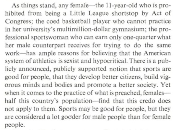 As things stand, any female – the 11-year-old who is prohibited from being a Little League shortstop by Act of Congress; the coed basketball player who cannot practice in her university’s mutlimillion-dollar gymnasium; the professional sportswoman who can earn only one-quarter what her male counterpart receives for trying to do the same work–has ample reasons for believing that the American system of athletics is sexist and hypocritical. There is a publicly announced, publicly supported notion that sports are good for people, that they develop better citizens, build vigorous minds and bodies and promote a better society Yet when it comes to the practice of what is preached, females – half this country’s population–find that this credo does not apply to them. Sports may be good for people, but they are considered a lot gooder for male people than for female people.