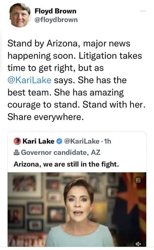 May be a Twitter screenshot of 2 people and text that says 'Tweet Floyd Brown @floydbrown Stand by Arizona, major news happening soon. Litigation takes time to get right, but as @KariLake says. She has the best team. She has amazing courage to stand. Stand with her. Share everywhere. Kari Lake @KariLake.1h Governor candidate, AZ Arizona, we are still in the fight.'