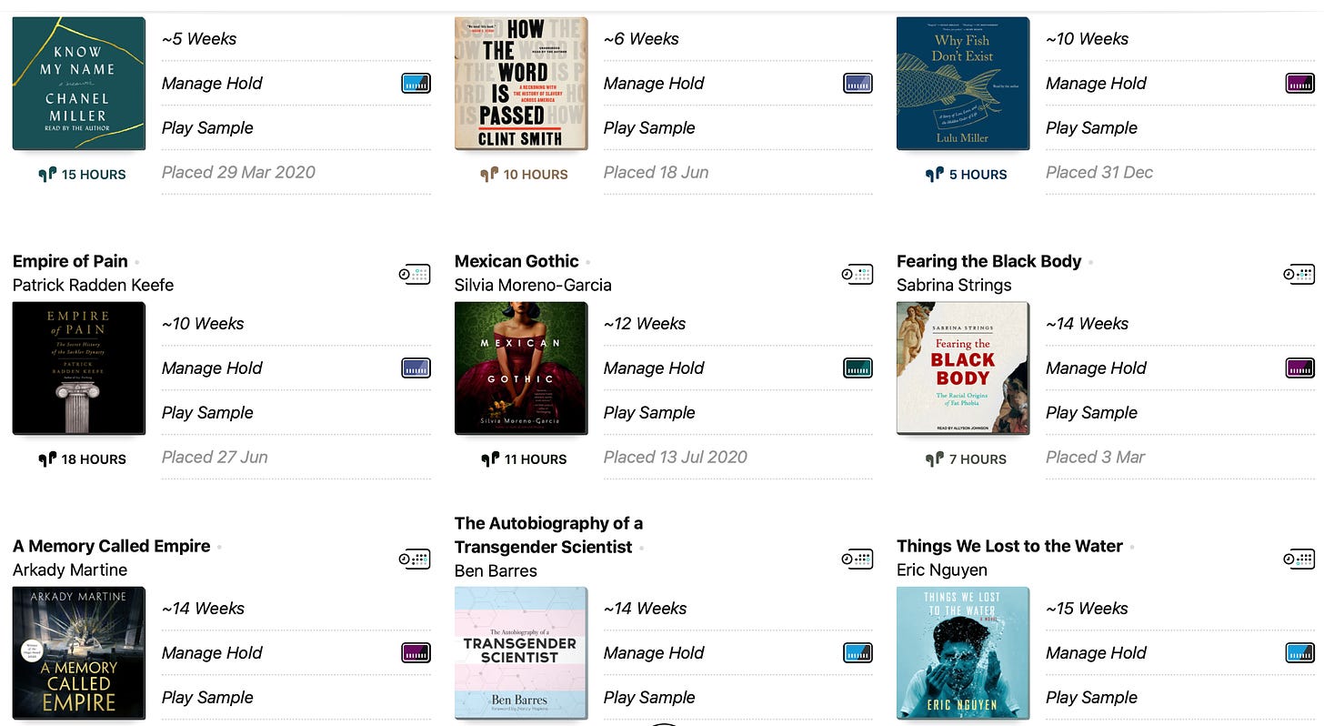Screenshot of my Libby audiobook holds, featuring small thumbnails of the following books: Know My Name, How the Word is Passed, Why Fish Don’t Exist, Empire of Pain, Mexican Gothic, Fearing the Black Body, A Memory Called Empire, The Autobiography of a Transgender Scientist, and Things We Lost to the Water.
