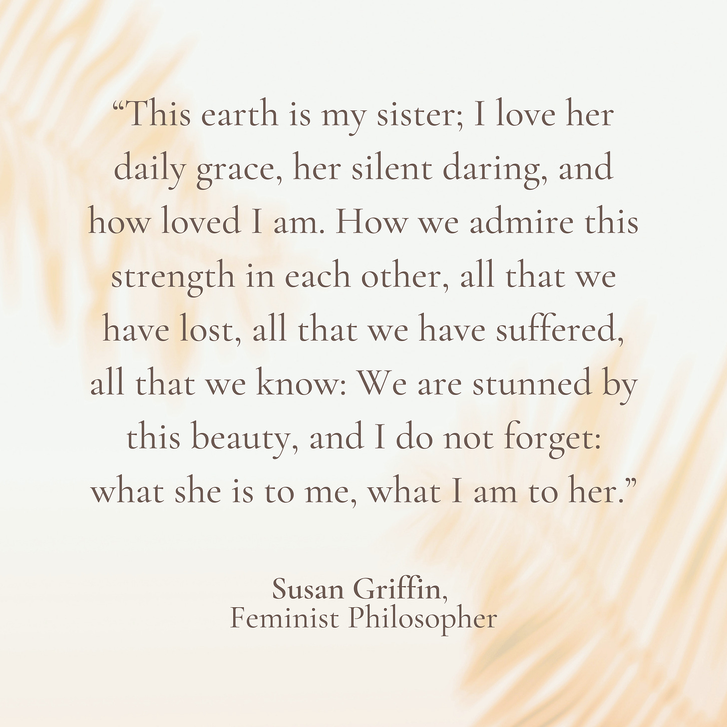“This earth is my sister; I love her daily grace, her silent daring, and how loved I am. How we admire this strength in each other, all that we have lost, all that we have suffered, all that we know: We are stunned by this beauty, and I do not forget: what she is to me, what I am to her.”  Susan Griffin,  Feminist Philosopher