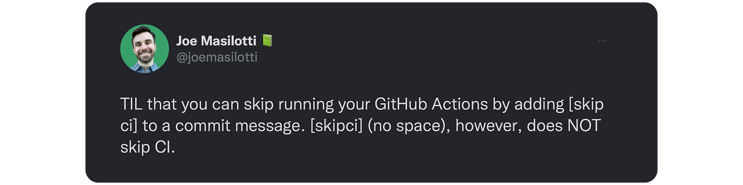 TIL that you can skip running your GitHub Actions by adding [skip ci] to a commit message. [skipci] (no space), however, does NOT skip CI. 