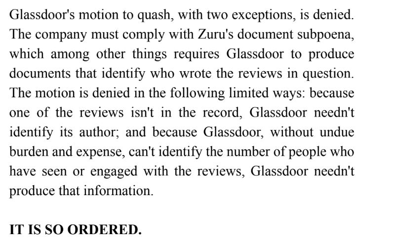 "درخواست Glassdoor برای ابطال، به استثنای دو مورد، رد می شود.  این شرکت باید از احضاریه اسناد Zuru پیروی کند، که از جمله موارد دیگر، Glassdoor باید اسنادی را ارائه کند که مشخص کند چه کسی بررسی های مورد نظر را نوشته است.  این حرکت به روش‌های محدود زیر رد می‌شود: چون یکی از بررسی‌ها در پرونده موجود نیست، Glassdoor نیازی به شناسایی نویسنده آن ندارد.  و از آنجایی که Glassdoor، بدون هزینه و هزینه‌های اضافی، نمی‌تواند تعداد افرادی را که بررسی‌ها را دیده‌اند یا با آن‌ها درگیر شده‌اند شناسایی کند، Glassdoor نیازی به ارائه این اطلاعات ندارد.  بسیار سفارش شده است."