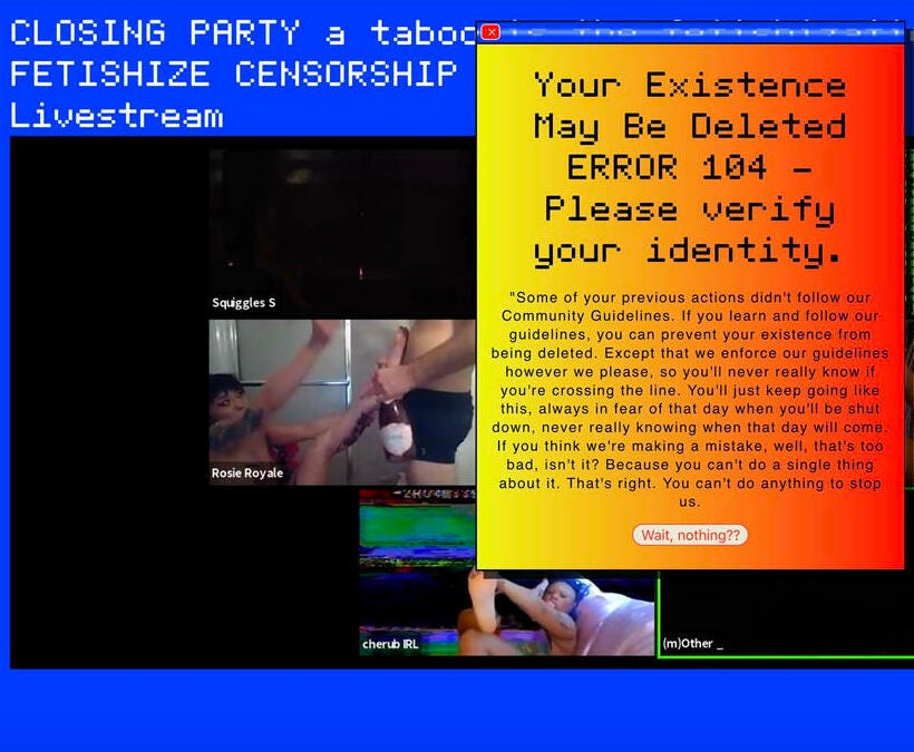 screenshot of the e-Viction online performance by Veil Machine, featuring fetish performances via webcam and an error message warning of an account shutdown for sexual content[Image description: a screenshot of the e-Viction online performance by Veil Machine, featuring fetish performances via webcam and an error message warning that reads “Your Existence May Be Deleted ERROR 404 - Please verify your identity]