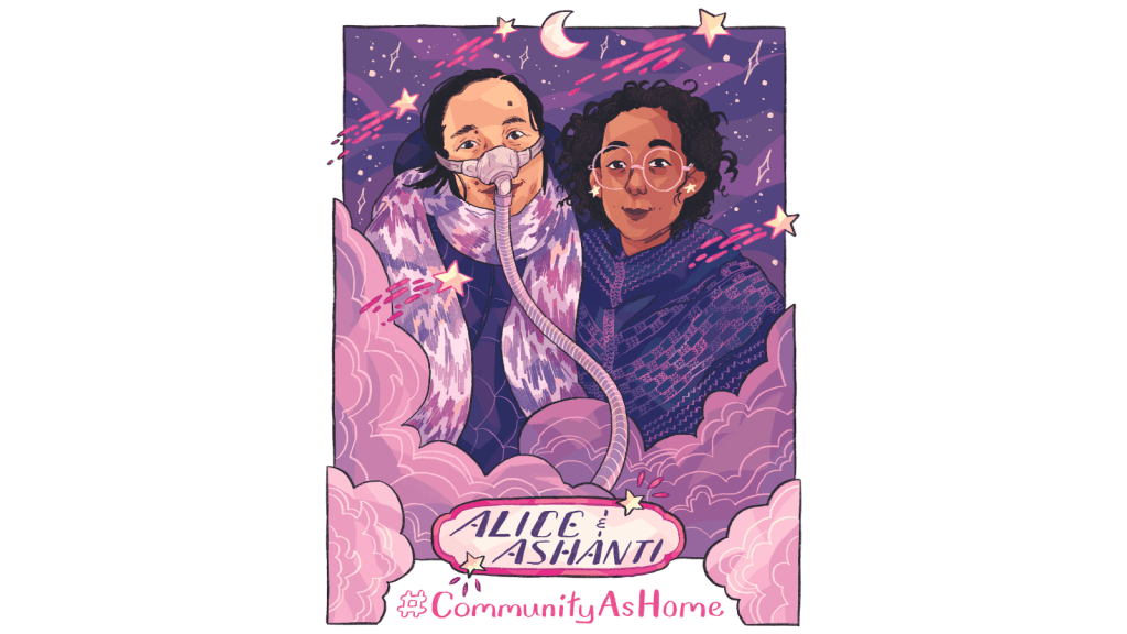 Graphic with a white background featuring an ilustrated portrait of Alice Wong and Ashanti Fortson, with a purple, pink, mauve, and blue color palette. Wong is an Asian American woman wearing a dark blue jacket and a pink-and-lavender chevron-patterned scarf, as well as a mask over her nose with a tube for her Bi-Pap machine. Fortson is an Afro-Mexican person wearing light yellow star earrings, large and round pink glasses, and a dark blue knit shawl with accents in bright pink. Clouds swirl in front of the figures, and stars are visible in the night sky behind them. Shooting stars with bright pink trails are scattered throughout the portrait. Near the bottom of the image, embellished text reads “Alice and Ashanti,” and the text “#CommunityAsHome” is underneath.