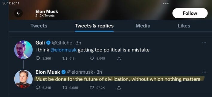 Sun Dec 11 Elon Musk 21.2K Tweets Follow Tweets Tweets & replies Media Likes Gali @Gfilche • 3h think @elonmusk getting too political is a mistake 3.266 17 618 CO 8,549 1, Elon Musk @elonmusk • 3h Must be done for the future of civilization, without which nothing matters 6,345 17 9,985 97.2K 1,