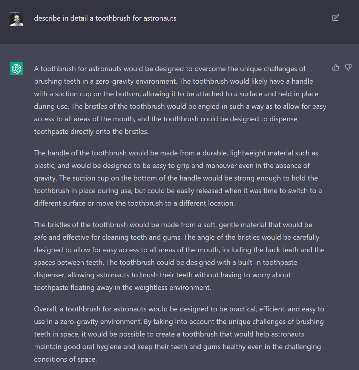 A screenshot of the author's interaction with an AI writing bot. The text reads: Author: describe in detail a toothbrush for astronauts. AI bot response: A toothbrush for astronauts would be designed to overcome the unique challenges of brushing teeth in a zero-gravity environment. The toothbrush would likely have a handle with a suction cup on the bottom, allowing it to be attached to a surface and held in place during use. The bristles of the toothbrush would be angled in such a way as to allow for easy access to all areas of the mouth, and the toothbrush could be designed to dispense toothpaste directly onto the bristles.
The handle of the toothbrush would be made from a durable, lightweight material such as plastic, and would be designed to be easy to grip and maneuver even in the absence of gravity. The suction cup on the bottom of the handle would be strong enough to hold the toothbrush in place during use, but could be easily released when it was time to switch to a different surface or move the toothbrush to a different location.
The bristles of the toothbrush would be made from a soft, gentle material that would be safe and effective for cleaning teeth and gums. The angle of the bristles would be carefully designed to allow for easy access to all areas of the mouth, including the back teeth and the spaces between teeth. The toothbrush could be designed with a built-in toothpaste dispenser, allowing astronauts to brush their teeth without having to worry about toothpaste floating away in the weightless environment.
Overall, a toothbrush for astronauts would be designed to be practical, efficient, and easy to use in a zero-gravity environment. By taking into account the unique challenges of brushing teeth in space, it would be possible to create a toothbrush that would help astronauts maintain good oral hygiene and keep their teeth and gums healthy even in the challenging conditions of space.'s prompt 