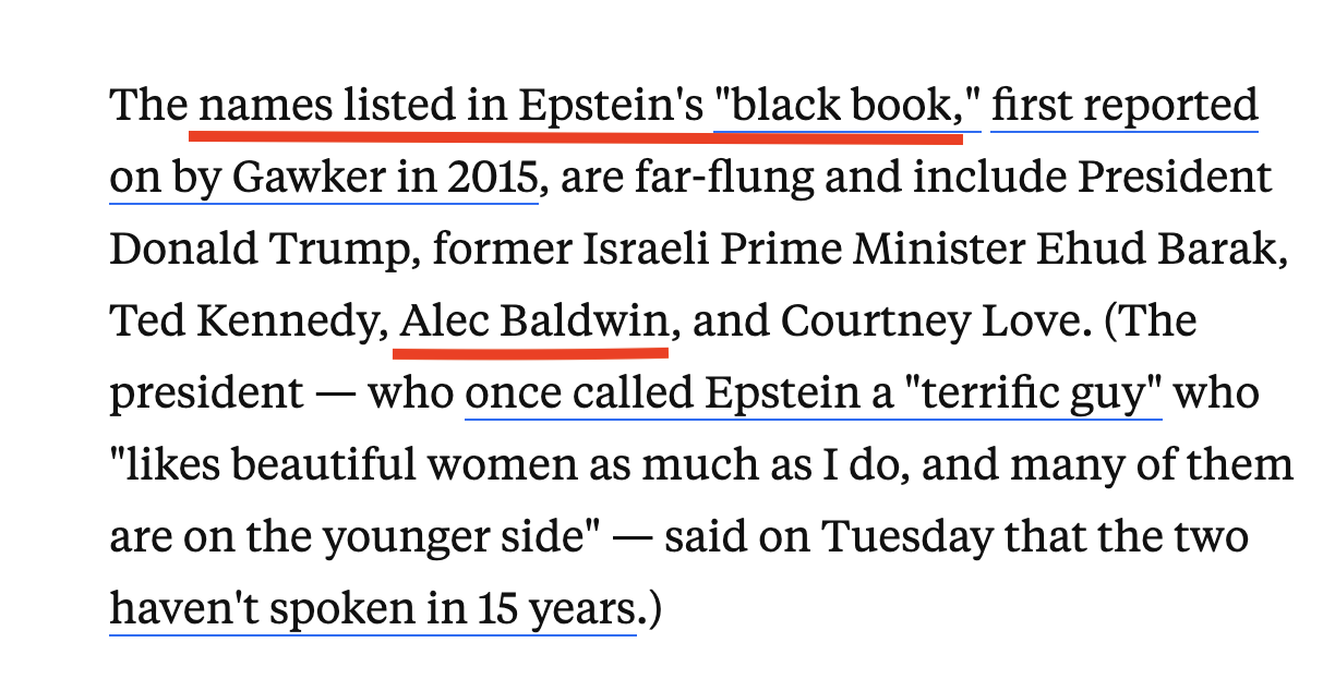 Black text on a white background reads: “The names listed in Epstein’s “black book,” first reported on by Gawker in 2015, are far-flung and include President Donald Trump, former Israeli Prime Minister Ehud Barak, Ted Kennedy, Alec Baldwin, and Courtney Love. (The president — who once called Epstein a “terrific guy” who “likes beautiful women as much as I do, and many of them are on the younger side” — said on Tuesday that the two haven’t spoken in 15 years.)” I underlined Alec Baldwin’s name.