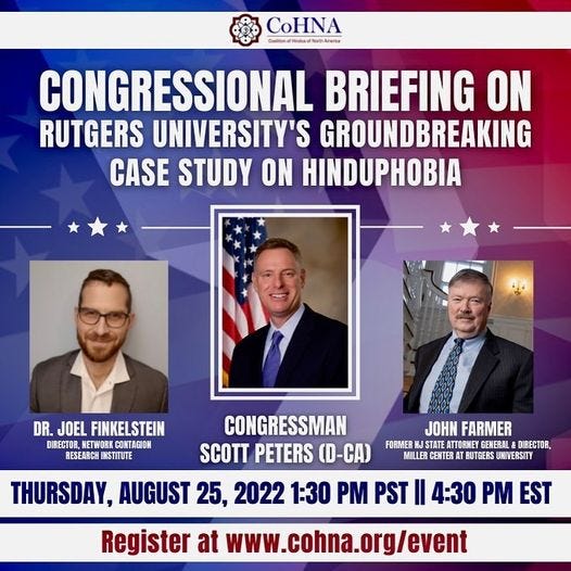 May be an image of 3 people and text that says 'CoHNA @toketa CONGRESSIONAL BRIEFING ON RUTGERS UNIVERSITY'S GROUNDBREAKING CASE STUDY ON HINDUPHOBIA DR. JOEL FINKELSTEIN DIRECTOR ETWORK CONTAGION RESEARCH INSTITUTE CONGRESSMAN JOHN FARMER SCOTT PETERS (D-CA) FORMER STATE ATTORNEY GENERAL DIRECTOR, MILLER CENTER BUTGERS UNIVERSITY THURSDAY, AUGUST 25, 2022 1:30 PM PST II 4:30 PM EST Register at www.cohna.org/event'