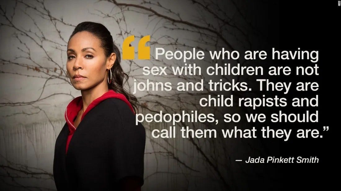 May be an image of 1 person and text that says '" People who are having sex with children are not johns and tricks. They are child rapists and pedophiles, so we should call them what they are." Jada Pinkett Smith'