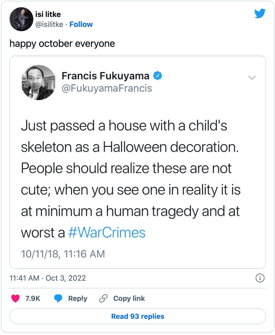 A Tweet by @isilitke from yesterday that just says “happy october everyone” and embeds a screenshot of an all-but-forgotten Francis “The End of History” Fukuyama tweet from October 11th, 2018 that reads: “Just passed a house with a child's skeleton as a Halloween decoration. People should realize these are not cute; when you see one in reality it is at minimum a human tragedy and at worst a #WarCrimes”