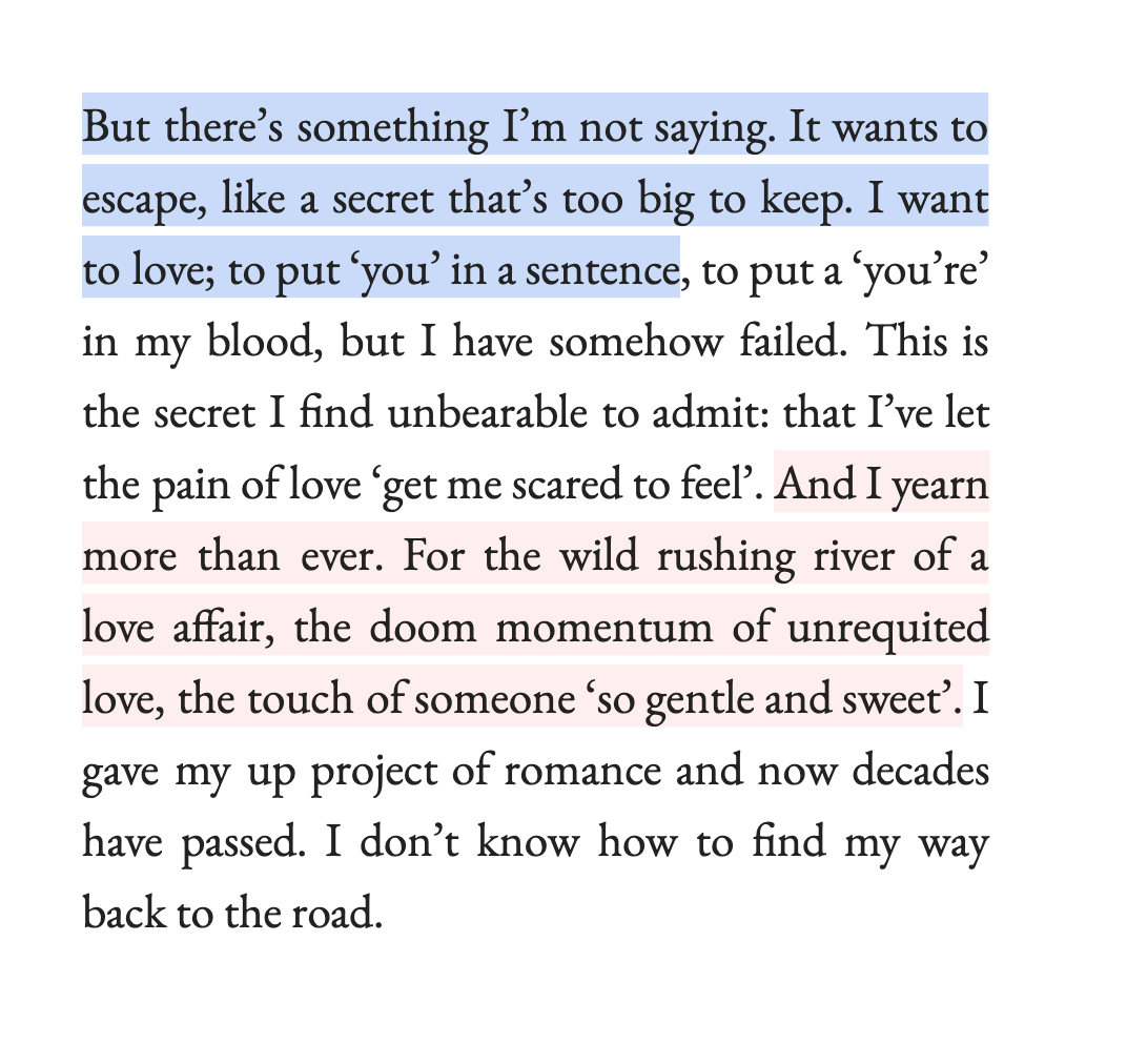 But there’s something I’m not saying. It wants to escape, like a secret that’s too big to keep. I want to love; to put ‘you’ in a sentence, to put a ‘you’re’ in my blood, but I have somehow failed. This is the secret I find unbearable to admit: that I’ve let the pain of love ‘get me scared to feel’. And I yearn more than ever. For the wild rushing river of a love affair, the doom momentum of unrequited love, the touch of someone ‘so gentle and sweet’. I gave my up project of romance and now decades have passed. I don’t know how to find my way back to the road.