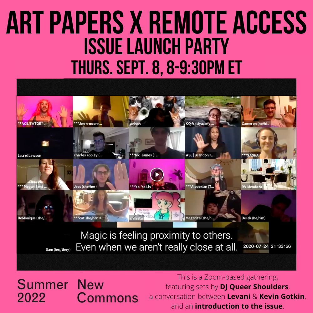 A square image looks like the cover of the Summer 2022 issue of Art Papers. There is an image of a REMOTE ACCESS party, a Zoom gallery view of people holding their hands to the edges of their video boxes. A caption says “Magic is feeling proximity to others. Even when we aren’t really close at all.” It has a bright pink background with black text: ART PAPERS x REMOTE ACCESS / ISSUE PARTY LAUNCH / THURS. SEPT. 8, 8-9:30PM ET / SUMMER 2022 / New Commons / This is a Zoom-based gathering, featuring sets by DJ Queer Shoulders, a conversation between Levani & Kevin Gotkin, and an introduction to the issue.