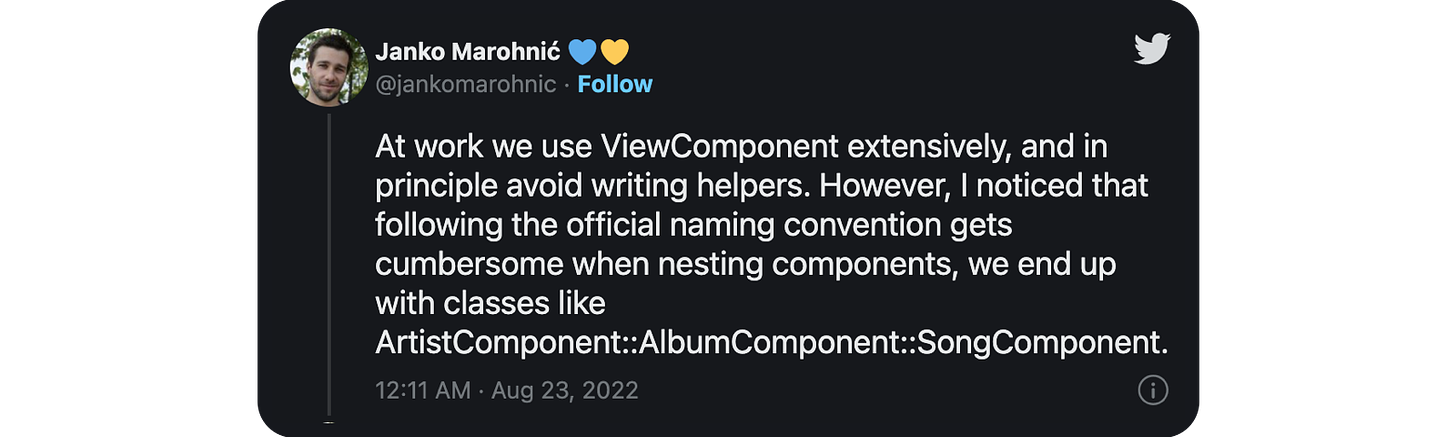 At work we use ViewComponent extensively, and in principle avoid writing helpers. However, I noticed that following the official naming convention gets cumbersome when nesting components, we end up with classes like ArtistComponent::AlbumComponent::SongComponent.