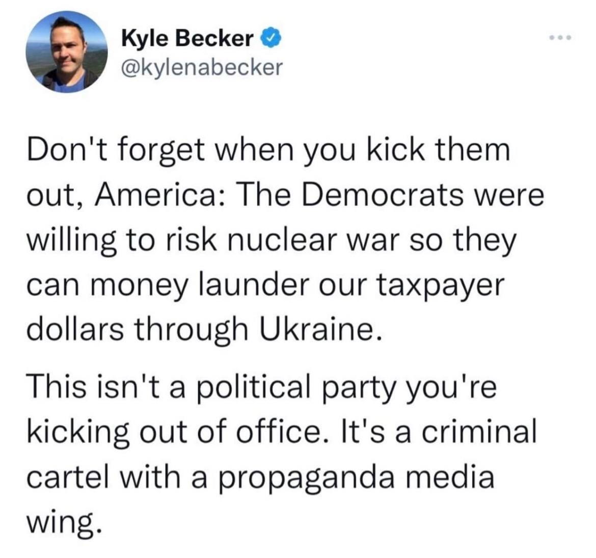 May be a Twitter screenshot of 1 person and text that says 'Kyle Becker @kylenabecker Don't forget when you kick them out, America: The Democrats were willing to risk nuclear war so they can money launder our taxpayer dollars through Ukraine. This isn't a political party you're kicking out of office. It's a criminal cartel with a propaganda media wing.'