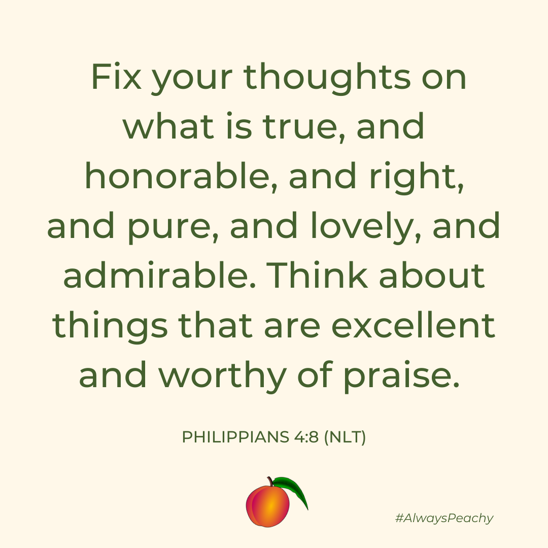 And now, dear brothers and sisters, one final thing. Fix your thoughts on what is true, and honorable, and right, and pure, and lovely, and admirable. Think about things that are excellent and worthy of praise. 