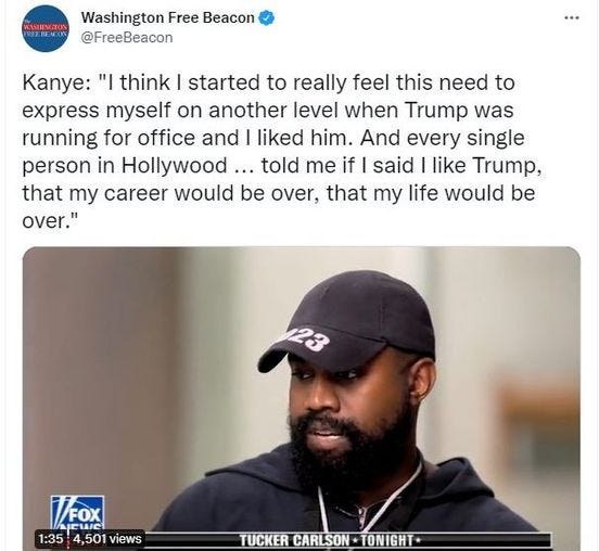 May be an image of 1 person and text that says 'VEASHINGTON Washington Free Beacon @FreeBeacon Kanye: "I think started to really feel this need to express myself on another level when Trump was running for office and I liked him. And every single person in Hollywood.. told me if said I like Trump, that my career would be over, that my life would be over." 23 MX 1:35 1:354501views 4,501 views TUCKER CARLSON ONIGHT'