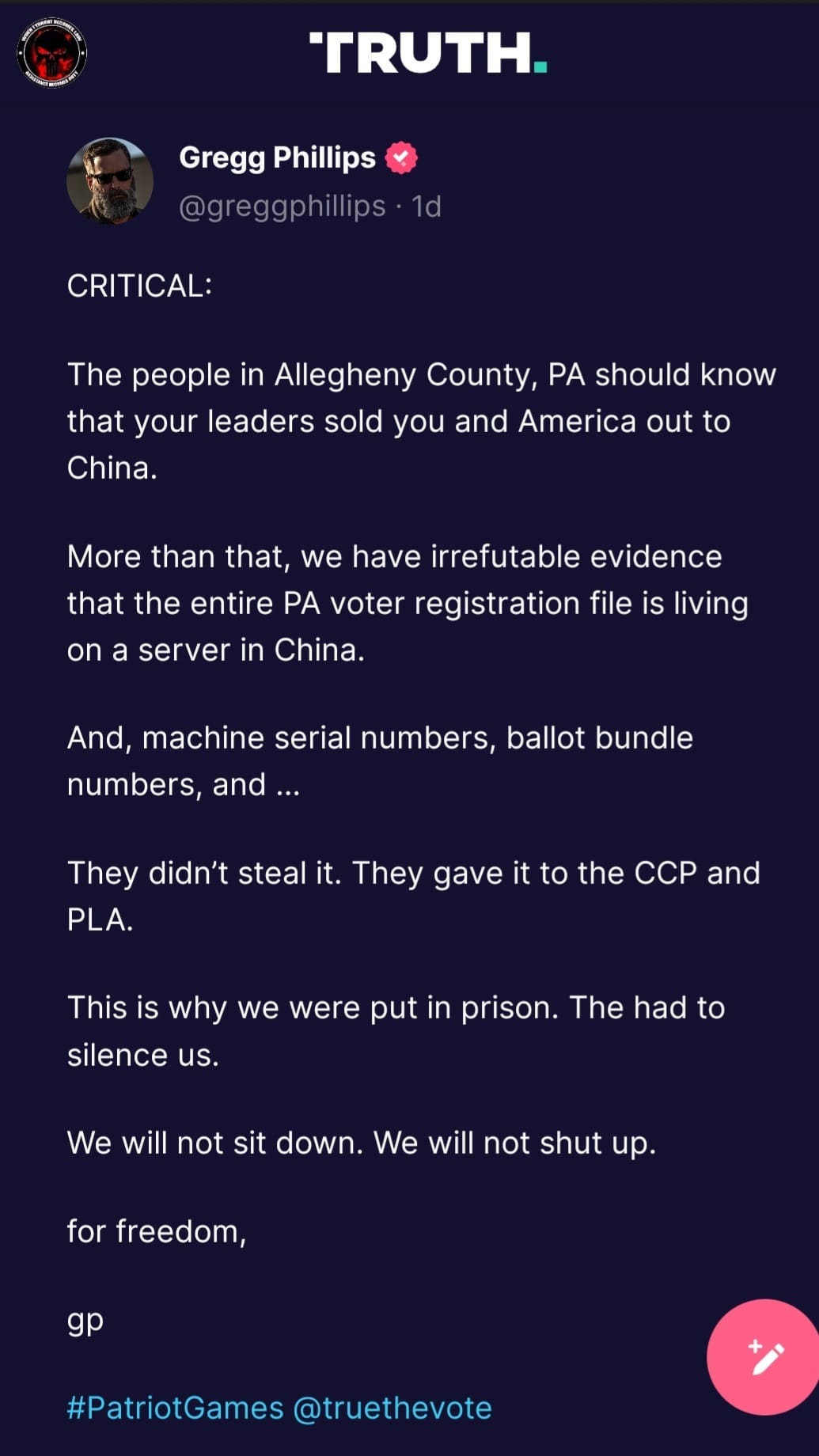 May be an image of text that says 'TRUTH. Gregg Phillips @greggphillips.1d CRITICAL: The people in Allegheny County, PA should know that your leaders sold you and America out to China. More than that, we have irrefutable evidence that the entire PA voter registration file is living on a server in China. And, machine serial numbers, ballot bundle numbers, and... They didn't steal it. They gave it to the CCP and PLA. This is why we were put in prison. The had to silence us. We will not sit down. We will not shut up. for freedom, gp #PatriotGames @truethevote'