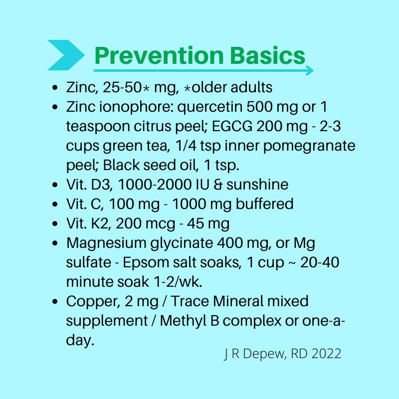 Prevention Basics. Zinc, 25-50* mg, *older adults Zinc ionophore: quercetin 500 mg or 1 teaspoon citrus peel; EGCG 200 mg - 2-3 cups green tea, 1/4 tsp inner pomegranate peel; Black seed oil, 1 tsp.  Vit. D3, 1000-2000 IU & sunshine Vit. C, 100 mg - 1000 mg buffered Vit. K2, 200 mcg - 45 mg Magnesium glycinate 400 mg, or Mg sulfate - Epsom salt soaks, 1 cup ~ 20-40 minute soak 1-2/wk. Copper, 2 mg / Trace Mineral mixed supplement / Methyl B complex or one-a-day.