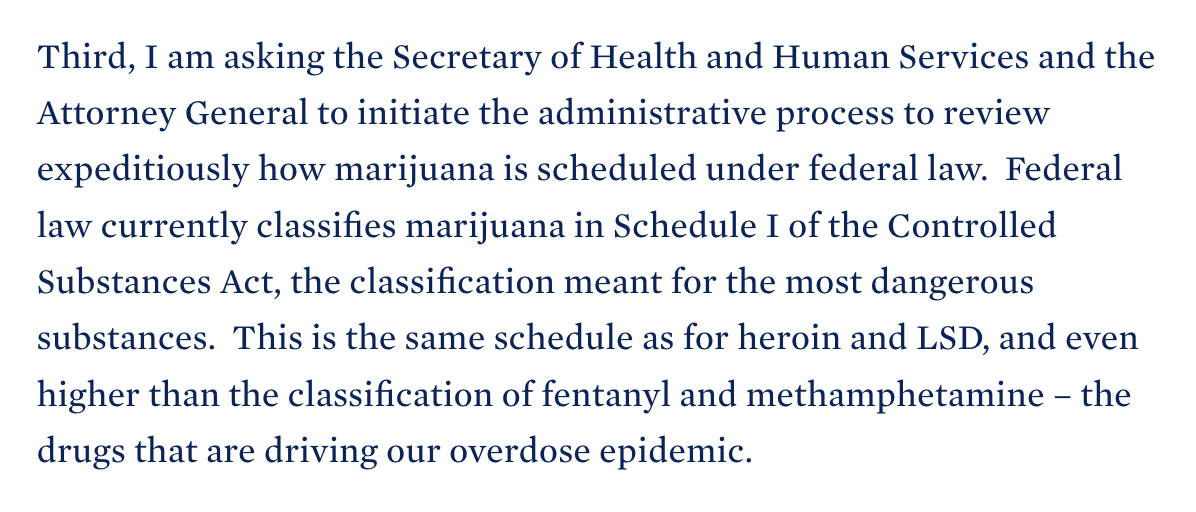 Third, I am asking the Secretary of Health and Human Services and the Attorney General to initiate the administrative process to review expeditiously how marijuana is scheduled under federal law.  Federal law currently classifies marijuana in Schedule I of the Controlled Substances Act, the classification meant for the most dangerous substances.  This is the same schedule as for heroin and LSD, and even higher than the classification of fentanyl and methamphetamine – the drugs that are driving our overdose epidemic. 