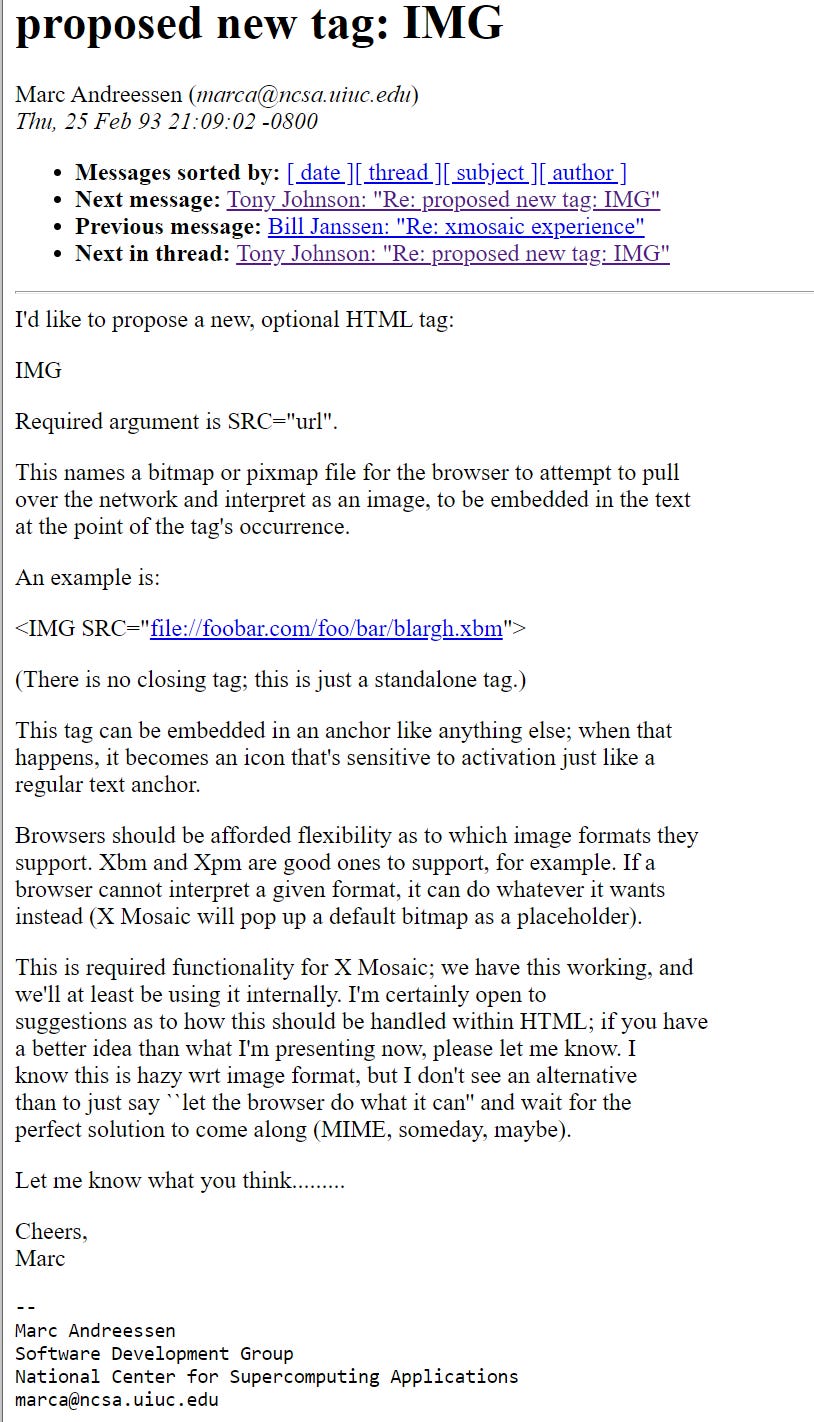 I'd like to propose a new, optional HTML tag: IMG Required argument is SRC="url". This names a bitmap or pixmap file for the browser to attempt to pull over the network and interpret as an image, to be embedded in the text at the point of the tag's occurrence. An example is: <IMG SRC="file://foobar.com/foo/bar/blargh.xbm"> (There is no closing tag; this is just a standalone tag.) This tag can be embedded in an anchor like anything else; when that happens, it becomes an icon that's sensitive to activation just like a regular text anchor. Browsers should be afforded flexibility as to which image formats they support. Xbm and Xpm are good ones to support, for example. If a browser cannot interpret a given format, it can do whatever it wants instead (X Mosaic will pop up a default bitmap as a placeholder). This is required functionality for X Mosaic; we have this working, and we'll at least be using it internally. I'm certainly open to suggestions as to how this should be handled within HTML; if you have a better idea than what I'm presenting now, please let me know. I know this is hazy wrt image format, but I don't see an alternative than to just say ``let the browser do what it can'' and wait for the perfect solution to come along (MIME, someday, maybe). Let me know what you think......... Cheers, Marc -- Marc Andreessen Software Development Group National Center for Supercomputing Applications marca@ncsa.uiuc.edu