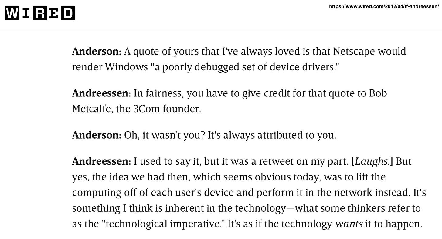 From Wired Magazine:Anderson: A quote of yours that I've always loved is that Netscape would render Windows "a poorly debugged set of device drivers." Andreessen: In fairness, you have to give credit for that quote to Bob Metcalfe, the 3Com founder. Anderson: Oh, it wasn't you? It's always attributed to you. Andreessen: I used to say it, but it was a retweet on my part. [Laughs.] But yes, the idea we had then, which seems obvious today, was to lift the computing off of each user's device and perform it in the network instead. It's something I think is inherent in the technology-what some thinkers refer to as the "technological imperative." It's as if the technology wants it to happen