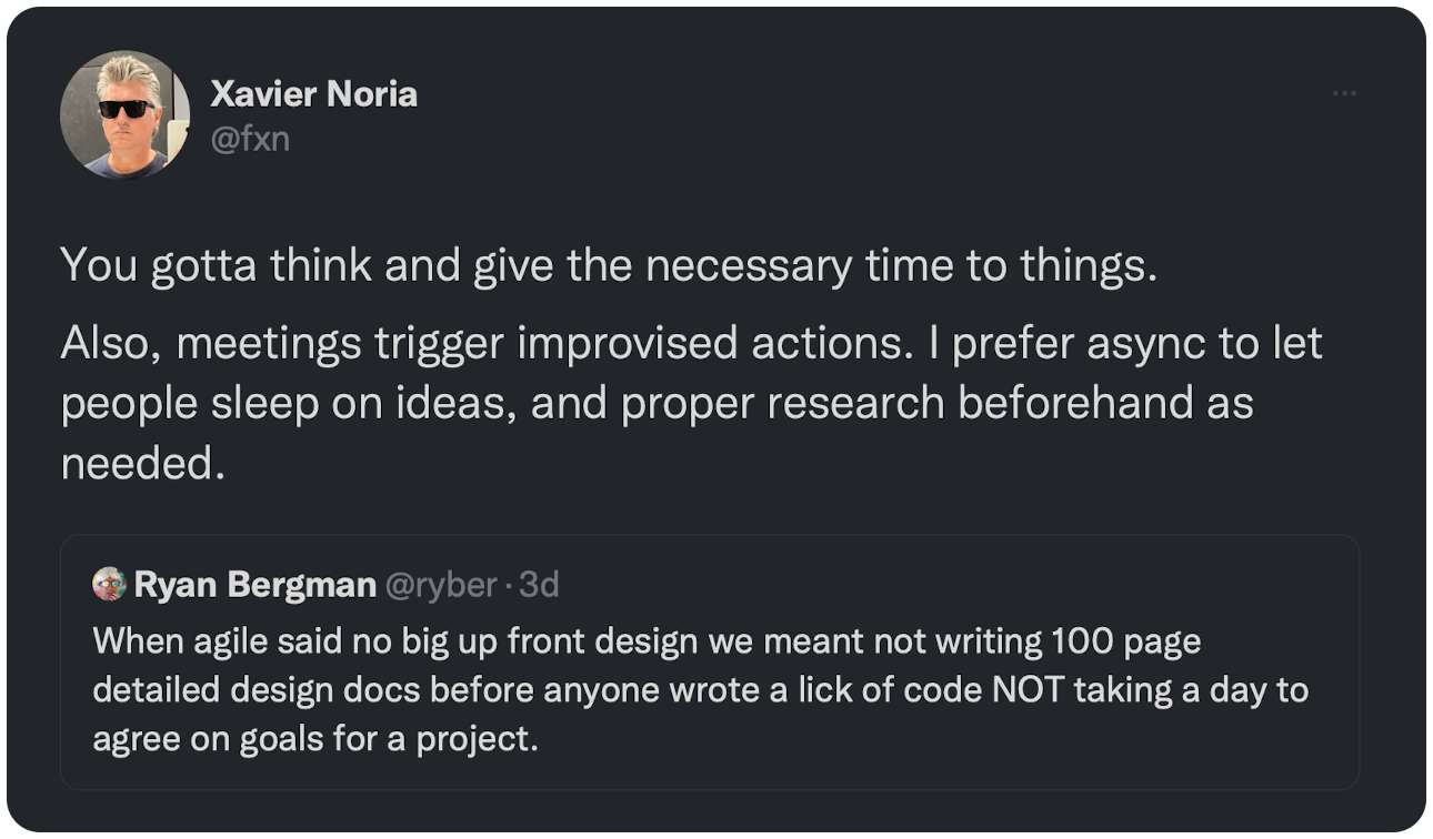 You gotta think and give the necessary time to things. Also, meetings trigger improvised actions. I prefer async to let people sleep on ideas, and proper research beforehand as needed.
