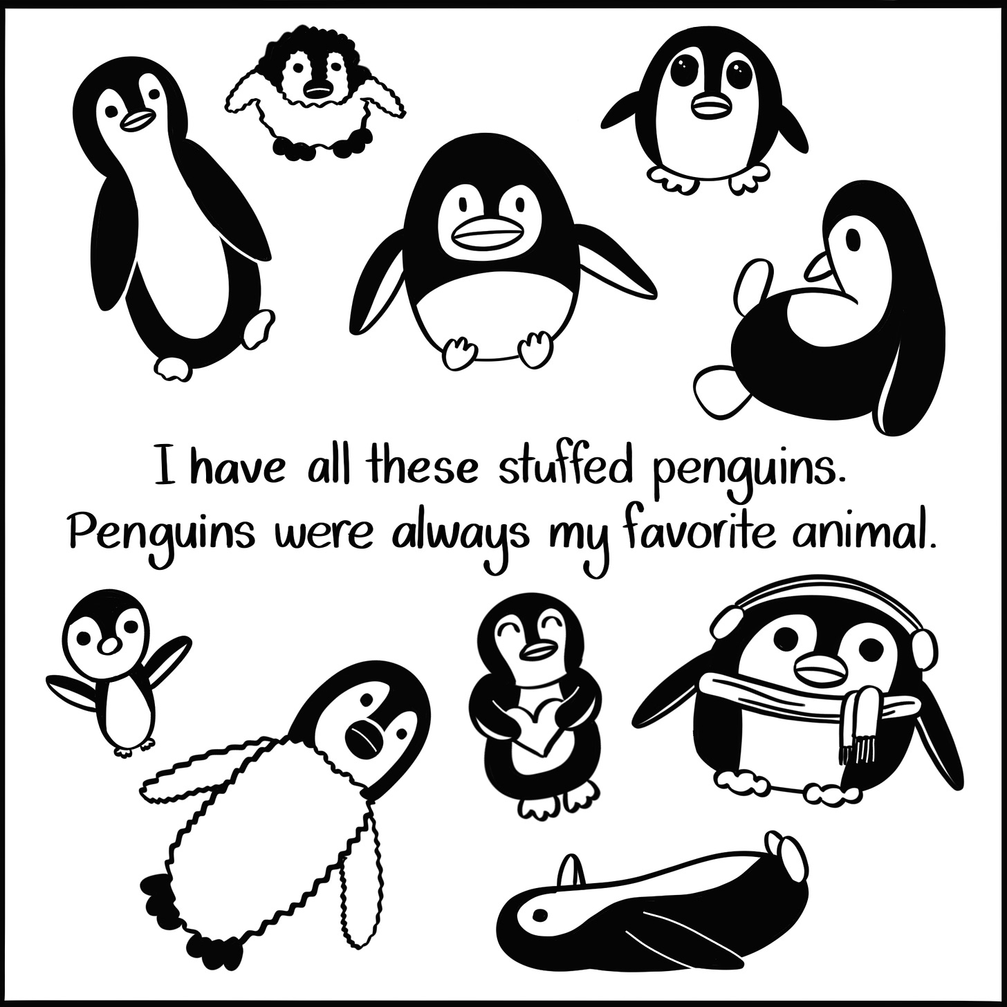 Caption: I have all these stuffed penguins. Penguins were always my favorite animal. Image: Ten stuffed penguins of all shapes and sizes scattered around the canvas.