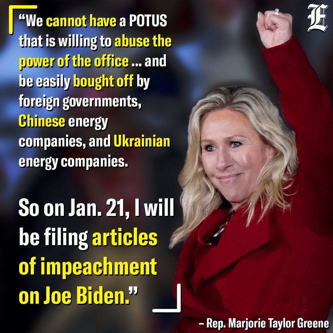 Image may contain: 1 person, text that says '"We cannot have a POTUS that is willing to abuse the power of the office . ...and be easily bought off by foreign governments, Chinese energy companies, and Ukrainian energy companies. So on Jan. 21, I will be filing articles of impeachment on Joe Biden." -Rep. - Marjorie Taylor Greene'