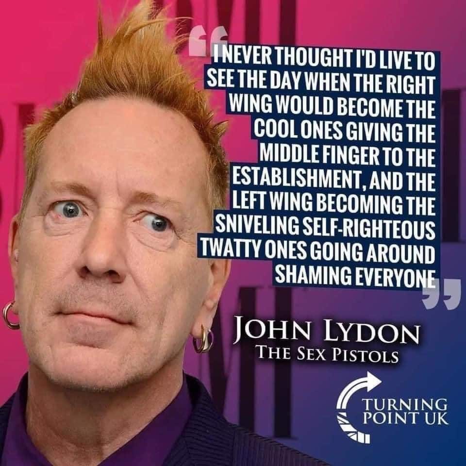 May be an image of 1 person and text that says 'LINEVER INEVER THOUGHT I'D LIVE TO SEE THE DAY WHEN THE RIGHT WING WOULD BECOME THE COOL ONES GIVING THE MIDDLE FINGER TO THE ESTABLISHMENT, AND THE LEFT WING BECOMING THE SNIVELING SELF-RIGHTEOUS TWATTY ONES GOING AROUND SHAMING EVERYONE JOHN LYDON THE SEX PISTOLS TURNING PONTUK'