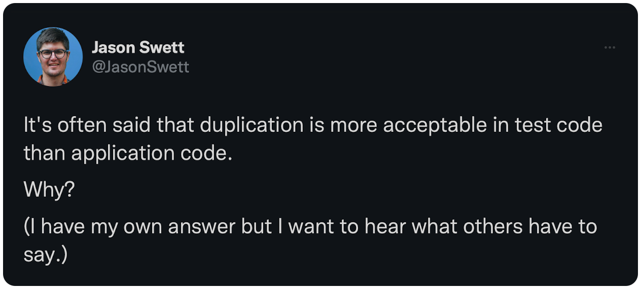 It's often said that duplication is more acceptable in test code than application code. Why? (I have my own answer but I want to hear what others have to say.)