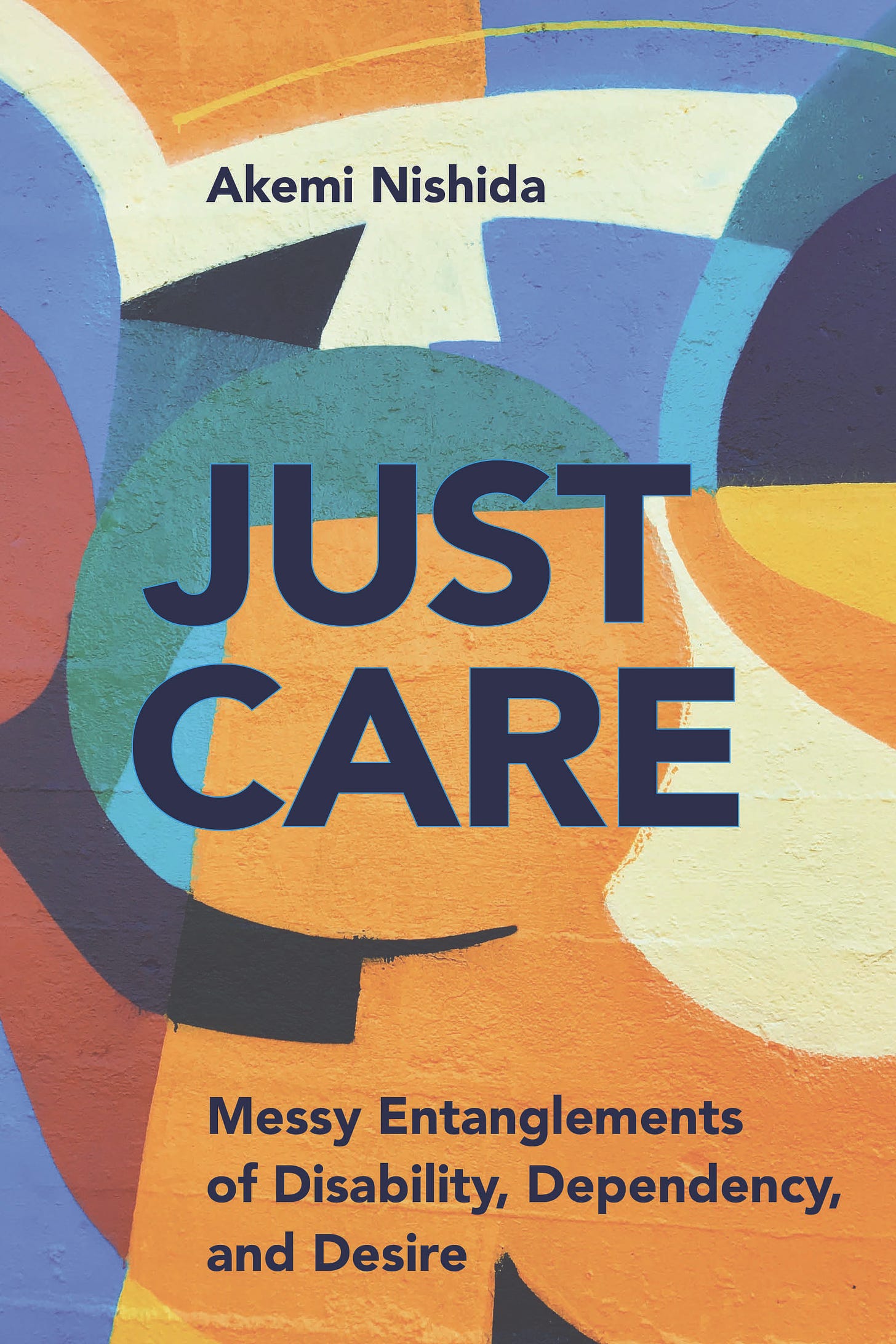 The cover of Akemi Nishida’s book Just Care is an abstract painting of overlapping color swirls/panels in shades of yellow, blue, red, and white (images from unsplash.com). The text reads Just Care: Messy Entanglements of Disability, Dependency, and Desire (in black type). Jacket design: Kate Nichols. Art credit by Josep Martins/unsplash.com