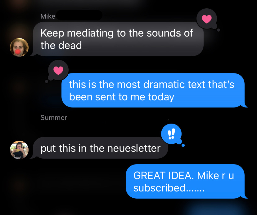 A screenshot of a series of text messages. Mike: Keep mediating to the sounds of the dead. Nicole: this is the most dramatic test that’s been sent to me today. Summer: put this in the neuesletter. Nicole: GREAT IDEA. Mike r u subscribed…