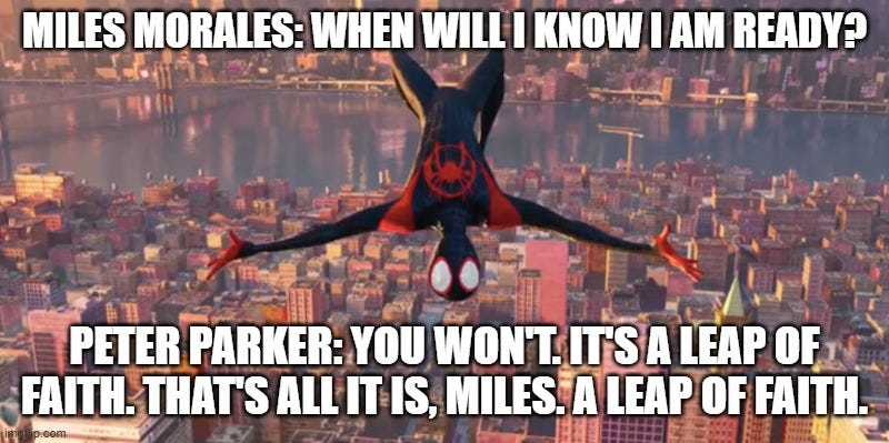  MILES MORALES: WHEN WILL I KNOW I AM READY? PETER PARKER: YOU WON'T. IT'S A LEAP OF FAITH. THAT'S ALL IT IS, MILES. A LEAP OF FAITH. | made w/ Imgflip meme maker