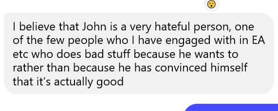 I believe that John is a very hateful person, one of the few people who I have engaged with in EA etc who does bad stuff because he wants to rather than because he has convinced himself that it's actually good.