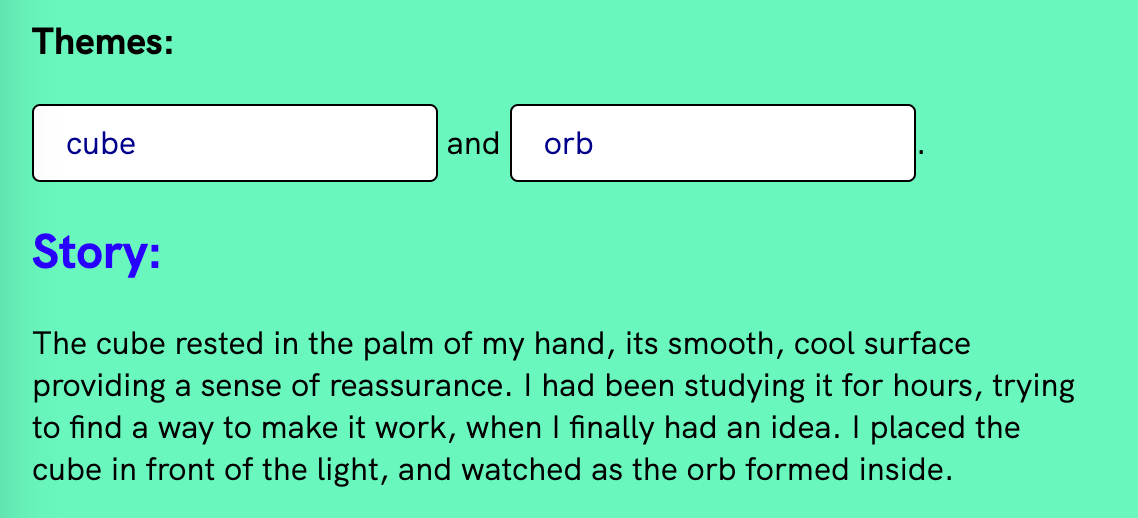Screenshot from Narrative device where the two themes are “cube” and “orb” and the story paragraph generated reads: “The cube rested in the palm of my hand, its smooth, cool surface providing a sense of reassurance. I had been studying it for hours, trying to find a way to make it work, when I finally had an idea. I placed the cube in front of the light, and watched as the orb formed inside.”