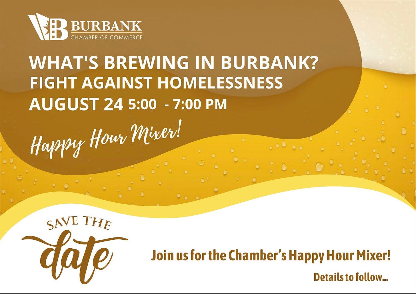 May be an image of one or more people and text that says 'BURBANK CHAMBER OF COMMERCE WHAT'S BREWING IN BURBANK? FIGHT AGAINST HOMELESSNESS AUGUST 24 5:00 -7:00 PM Happy Hour Mixer! SAVE THE date Join us for the Chamber's Happy Hour Mixer! Details to follow...'